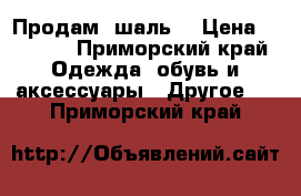 Продам  шаль  › Цена ­ 2 500 - Приморский край Одежда, обувь и аксессуары » Другое   . Приморский край